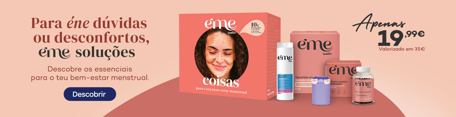 Para Éne dúvidas ou desconfortos, eme soluções. Descobre os essenciais para o teu bem-estar menstrual. Apenas 19,99€. Descobrir. Para Éne dúvidas ou desconfortos, eme soluções. Descobre os essenciais para o teu bem-estar menstrual. Apenas 19,99€. Descobrir.