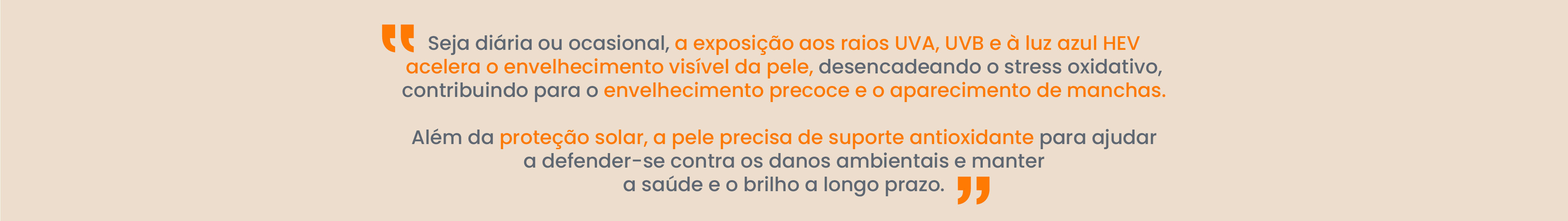 A exposi&ccedil;&atilde;o di&aacute;ria ou ocasional aos raios UVA, UVB e &agrave; luz azul HEV acelera o envelhecimento vis&iacute;vel da pele, desencadeando o stress oxidativo e contribuindo para o envelhecimento precoce e o aparecimento de manchas. Para al&eacute;m da prote&ccedil;&atilde;o solar, a pele precisa de suporte antioxidante para ajudar a defender-se dos danos ambientais e manter a sua sa&uacute;de e luminosidade ao longo do tempo.