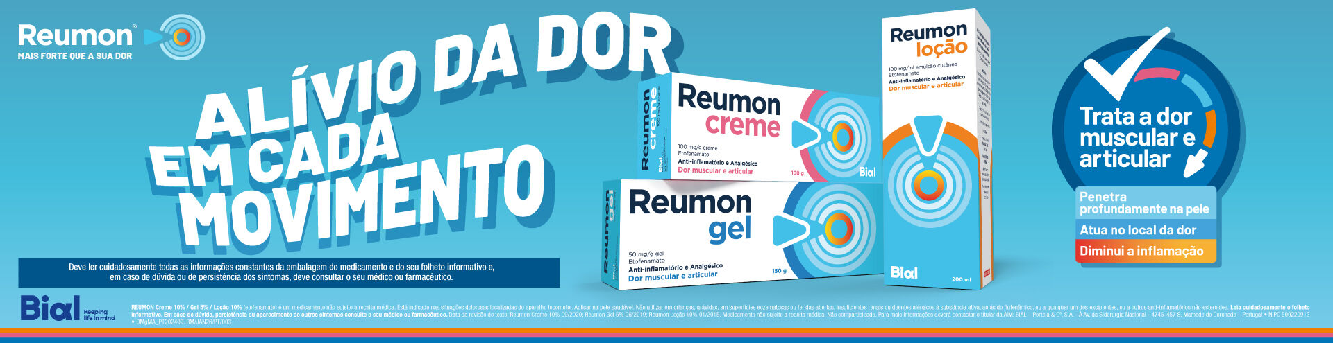 Reumon, mais forte que a sua dor. Trata a dor muscular e articular. Penetra profundamente na pele, atua no local da dor e diminui a inflama&ccedil;&atilde;o. Reumon Creme, Reumon Gel e Reumon Lo&ccedil;&atilde;o. Deve ler cuidadosamente todas as informa&ccedil;&otilde;es constantes da embalagem do medicamento e do seu folheto informativo e, em caso de d&uacute;vida ou de persist&ecirc;ncia dos sintomas, deve consultar o seu m&eacute;dico ou farmac&ecirc;utico.