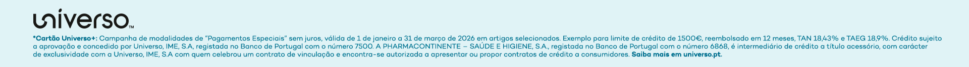 Universo+: Campanha de modalidades de 'Pagamentos Especiais' sem juros, v&aacute;lida de 1 de janeiro a 31 de mar&ccedil;o de 2026 em artigos selecionados. Exemplo para limite de cr&eacute;dito de 1500&euro;, reembolsado em 12 meses, TAN 18,43% e TAEG 18,9%. Cr&eacute;dito sujeito a aprova&ccedil;&atilde;o e concedido por Universo, IME, S.A, registada no Banco de Portugal com o n&uacute;mero 7500. A PHARMACONTINENTE - SA&Uacute;DE E HIGIENE, S.A., registada no Banco de Portugal com o n&uacute;mero 6868, &eacute; intermedi&aacute;rio de cr&eacute;dito a t&iacute;tulo acess&oacute;rio, com car&aacute;cter de exclusividade com a Universo, IME, S.A com quem celebrou um contrato de vincula&ccedil;&atilde;o e encontra-se autorizada a apresentar ou propor contratos de cr&eacute;dito a consumidores. Saiba mais em universo.pt.