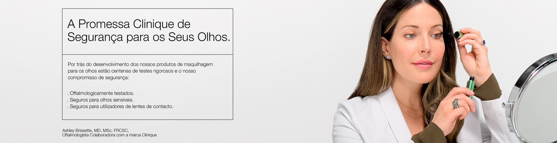 A Promessa Clinique de Seguran&ccedil;a para os Seus Olhos. Por tr&aacute;s do desenvolvimento dos nossos produtos de maquilhagem para os olhos est&atilde;o centenas de testes rigorosos e o nosso compromisso de seguran&ccedil;a: . Oftalmologicamente testados. . Seguros para olhos sens&iacute;veis. . Seguros para utilizadores de lentes de contacto.