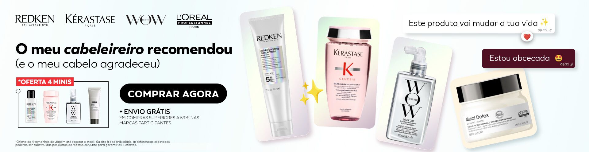 Aproveita a oferta de 4 minis e envio gr&aacute;tis em compras superiores a 59 &euro; nas marcas Redken, K&eacute;rastase, Color Wow e L'Or&eacute;al Professionnel. Oferta v&aacute;lida at&eacute; ao limite de stock existente e sujeita a disponibilidade. As refer&ecirc;ncias esgotadas poder&atilde;o ser substitu&iacute;das por outras do mesmo conjunto para garantir as 4 ofertas.