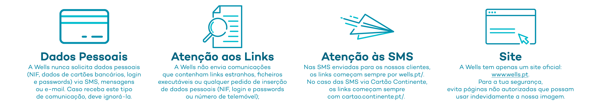Dados Pessoais - A Wells nunca solicita dados pessoais (NIF, dados de cartões bancários, login e passwords) via SMS, mensagens ou e-mail. Caso receba este tipo de comunicação, deve ignorá-la; Atenção aos Links - A Wells não envia comunicações que contenham links estranhos, ficheiros executáveis ou qualquer pedido de inserção de dados pessoais (NIF, login e passwords ou número de telemóvel); Atenção às SMS - Nas SMS enviadas para os nossos clientes, os links começam sempre por wells.pt/. No caso das SMS via Cartão Continente, os links começam sempre com cartao.continente.pt/ ; Site - A Wells tem apenas um site oficial: www.wells.pt. Para a tua segurança, evita páginas não autorizadas que possam usar indevidamente a nossa imagem.