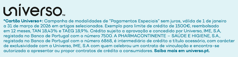 universo *Cartão Universo+: Campanha de modalidades de 'Pagamentos Especiais' sem juros, válida de 1 de janeiro a 31 de março de 2026 em artigos selecionados. Exemplo para limite de crédito de 1500€, reembolsado em 12 meses, TAN 18,43% e TAEG 18,9%. Crédito sujeito a aprovação e concedido por Universo, IME, S.A, registada no Banco de Portugal com o número 7500. A PHARMACONTINENTE - SAÚDE E HIGIENE, S.A., registada no Banco de Portugal com o número 6868, é intermediário de crédito a título acessório, com carácter de exclusividade com a Universo, IME, S.A com quem celebrou um contrato de vinculação e encontra-se autorizada a apresentar ou propor contratos de crédito a consumidores. Saiba mais em universo.pt.